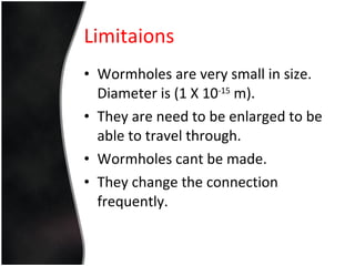 Wormholes are very small in size. Diameter is (1 X 10 -15  m). They are need to be enlarged to be able to travel through.  Wormholes cant be made. They change the connection frequently. Limitaions 
