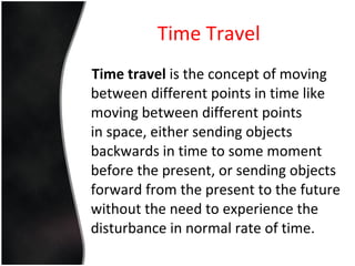 Time Travel Time travel  is the concept of moving between different points in time like moving between different points in space, either sending objects backwards in time to some moment before the present, or sending objects forward from the present to the future without the need to experience the disturbance in normal rate of time. 