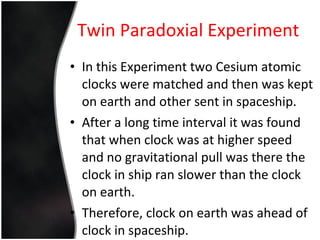 Twin Paradoxial Experiment In this Experiment two Cesium atomic clocks were matched and then was kept on earth and other sent in spaceship. After a long time interval it was found that when clock was at higher speed and no gravitational pull was there the clock in ship ran slower than the clock on earth. Therefore, clock on earth was ahead of clock in spaceship. 