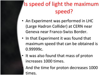 Is speed of light the maximum speed? An Experiment was performed in LHC (Large Hadron Collider) at CERN near Geneva near Franco-Swiss Border. In that Experiment it was found that maximum speed that can be obtained is 0.99999c. It was also found that mass of proton increases 1000 times. And the time for proton decreases 1000 times. 