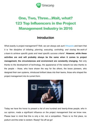 One, Two, Three…Wait, what?
123 Top Influencers in the Project
Management Industry in 2016
Introduction
What exactly is project management? Well, we can always ask aunt Wikipedia and learn that
it is ―the discipline of initiating, planning, executing, controlling, and closing the work of
a team to achieve specific goals and meet specific success criteria‖. However, while these
activities are and will probably always be the same when it comes to project
management, the circumstances and environment are constantly changing. Not only
thanks to the development of technology, the appearance of the network but also thanks to
the people – those, who have shown the way for the others, the brave pioneers, who
designed their own systems, introduced brilliant ideas into their teams, those who shaped the
project management into its current form.
Today we have the honor to present a list of one hundred and twenty-three people, who in
our opinion, made a significant influence on the project management that we know now.
Please bear in mind that this is only a list, not a competition. There is no first place, no
podium and the order is random. Ready? So off we go!
 