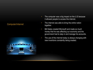 •   The computer was a big impact on the U.S because
                        it allowed people to access the internet.
                    •   The internet was able to bring the entire nation
Computer/Internet       together.
                    •   Bill Gates created Microsoft and made so much
                        money that he was affecting our economy and the
                        government had to step in and manage his accounts.
                    •   The use of the internet today is always changing with
                        new inventions constantly being created.
 