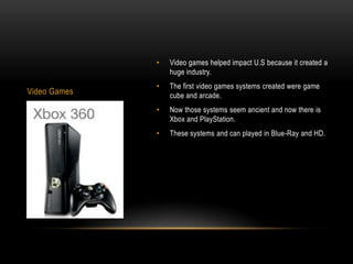 •   Video games helped impact U.S because it created a
                  huge industry.
              •   The first video games systems created were game
Video Games       cube and arcade.
              •   Now those systems seem ancient and now there is
                  Xbox and PlayStation.
              •   These systems and can played in Blue-Ray and HD.
 