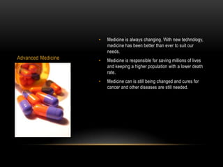 •   Medicine is always changing. With new technology,
                        medicine has been better than ever to suit our
                        needs.
Advanced Medicine   •   Medicine is responsible for saving millions of lives
                        and keeping a higher population with a lower death
                        rate.
                    •   Medicine can is still being changed and cures for
                        cancer and other diseases are still needed.
 