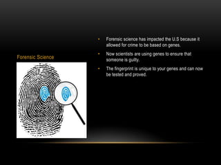•   Forensic science has impacted the U.S because it
                       allowed for crime to be based on genes.
                   •   Now scientists are using genes to ensure that
Forensic Science       someone is guilty.
                   •   The fingerprint is unique to your genes and can now
                       be tested and proved.
 