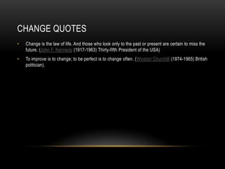 CHANGE QUOTES
•   Change is the law of life. And those who look only to the past or present are certain to miss the
    future. (John F. Kennedy (1917-1963) Thirty-fifth President of the USA)
•   To improve is to change; to be perfect is to change often. (Winston Churchill (1874-1965) British
    politician).
 
