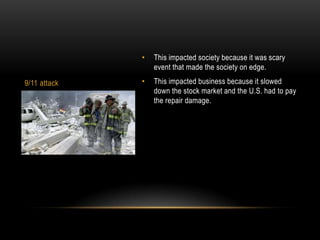 •   This impacted society because it was scary
                  event that made the society on edge.

9/11 attack   •   This impacted business because it slowed
                  down the stock market and the U.S. had to pay
                  the repair damage.
 