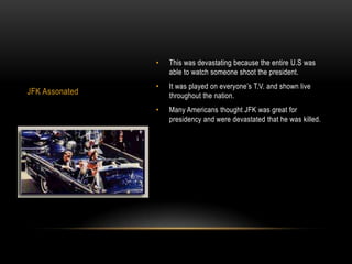 •   This was devastating because the entire U.S was
                    able to watch someone shoot the president.
                •   It was played on everyone’s T.V. and shown live
JFK Assonated       throughout the nation.
                •   Many Americans thought JFK was great for
                    presidency and were devastated that he was killed.
 