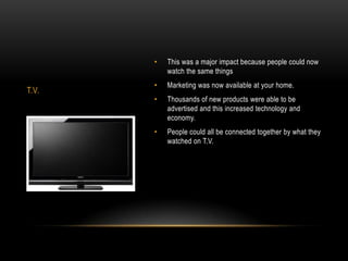 •   This was a major impact because people could now
           watch the same things
       •   Marketing was now available at your home.
T.V.
       •   Thousands of new products were able to be
           advertised and this increased technology and
           economy.
       •   People could all be connected together by what they
           watched on T.V.
 