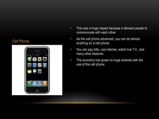 •   This was a huge impact because it allowed people to
                 communicate with each other.
             •   As the cell phone advanced, you can do almost
Cell Phone       anything on a cell phone.
             •   You can pay bills, use internet, watch live T.V., and
                 many other features.
             •   The economy has grown to huge extends with the
                 use of the cell phone.
 