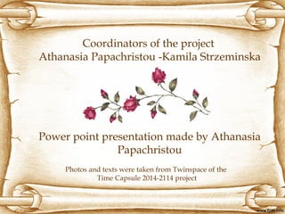 Coordinators of the project
Athanasia Papachristou -Kamila Strzeminska
Power point presentation made by Athanasia
Papachristou
Photos and texts were taken from Twinspace of the
Time Capsule 2014-2114 project
 