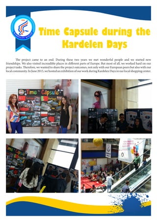 Time Capsule during the
Kardelen Days
	 The project came to an end. During these two years we met wonderful people and we started new
friendships. We also visited increadible places in different parts of Europe. But most of all, we worked hard on our
project tasks. Therefore, we wanted to share the project outcomes, not only with our European peers but also with our
localcommunity.InJune2015,wehostedanexhibitionofourworkduringKardelenDaysinourlocalshoppingcenter.
 