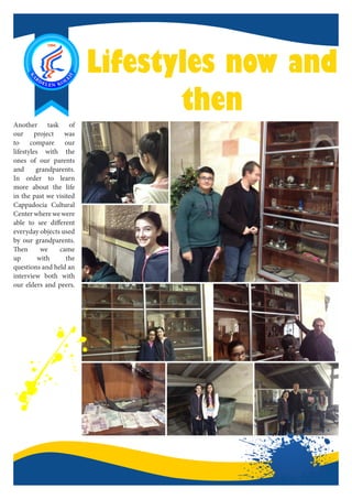 Lifestyles now and
then
Another task of
our project was
to compare our
lifestyles with the
ones of our parents
and grandparents.
In order to learn
more about the life
in the past we visited
Cappadocia Cultural
Center where we were
able to see different
everyday objects used
by our grandparents.
Then we came
up with the
questions and held an
interview both with
our elders and peers.
 