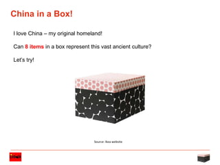 1
Strictly confidential -
Do not share outside of a Clean Team.
China in a Box!
I love China – my original homeland!
Can 8 items in a box represent this vast ancient culture?
Let’s try!
Source: Ikea website
 