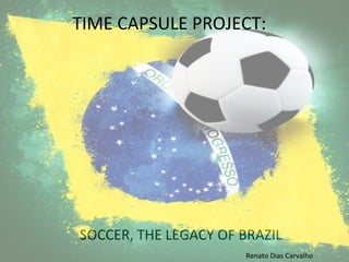 SOCCER,	
  THE	
  LEGACY	
  OF	
  BRAZIL	
  
TIME	
  CAPSULE	
  PROJECT:	
  
Renato	
  Dias	
  Carvalho	
  
 