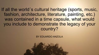 If all the world´s cultural heritage (sports, music,
fashion, architecture, literature, painting, etc.)
was contained in a time capsule, what would
you include to demonstrate the legacy of your
country?
BY EDUARDO ANZOLA
 