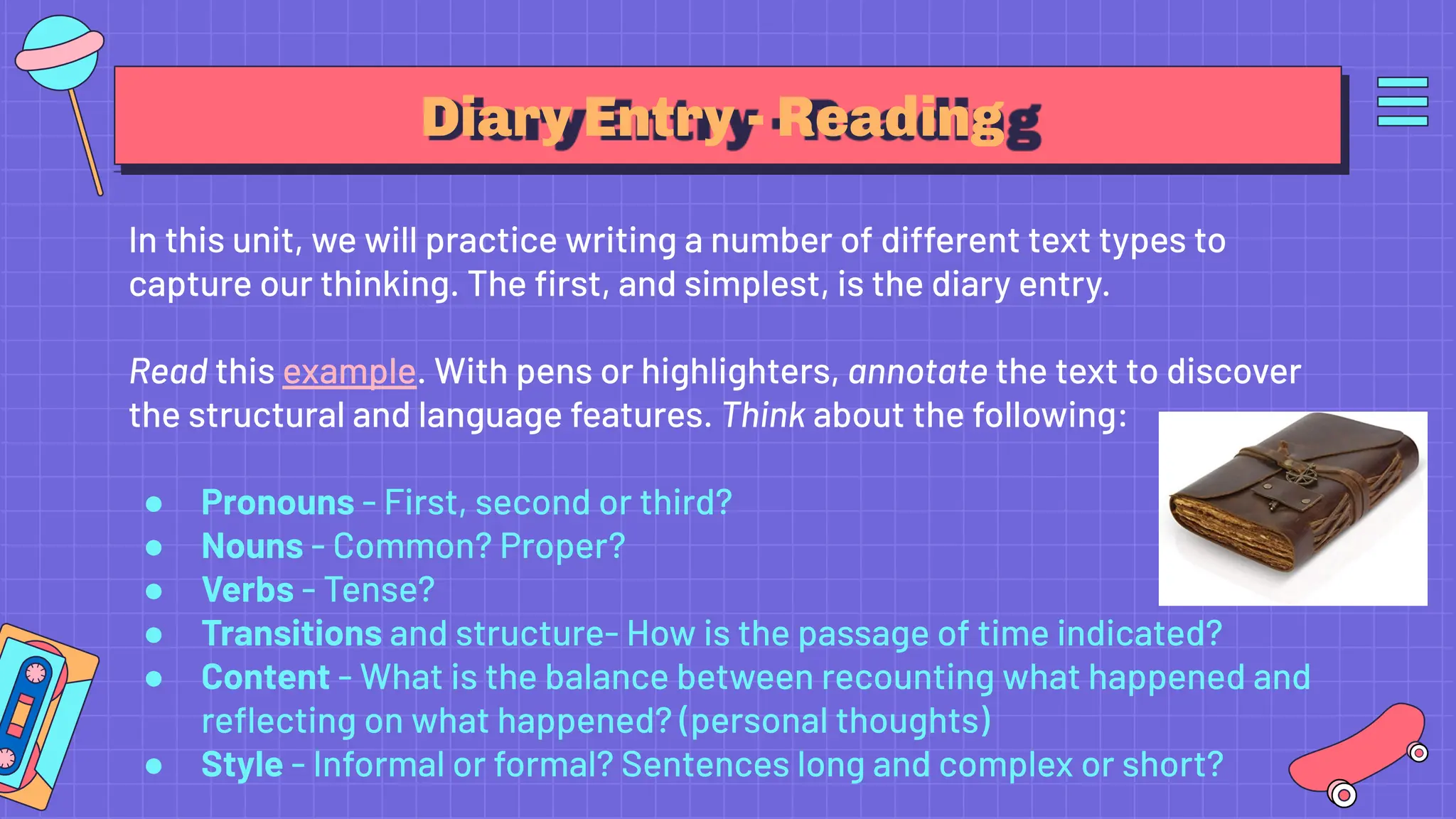 Diary Entry - Reading
In this unit, we will practice writing a number of different text types to
capture our thinking. The ﬁrst, and simplest, is the diary entry.
Read this example. With pens or highlighters, annotate the text to discover
the structural and language features. Think about the following:
● Pronouns - First, second or third?
● Nouns - Common? Proper?
● Verbs - Tense?
● Transitions and structure- How is the passage of time indicated?
● Content - What is the balance between recounting what happened and
reﬂecting on what happened? (personal thoughts)
● Style - Informal or formal? Sentences long and complex or short?
 