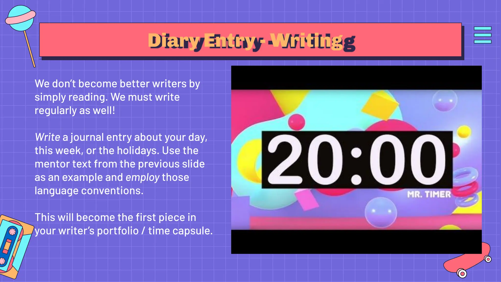 Diary Entry - Writing
We don’t become better writers by
simply reading. We must write
regularly as well!
Write a journal entry about your day,
this week, or the holidays. Use the
mentor text from the previous slide
as an example and employ those
language conventions.
This will become the ﬁrst piece in
your writer’s portfolio / time capsule.
 