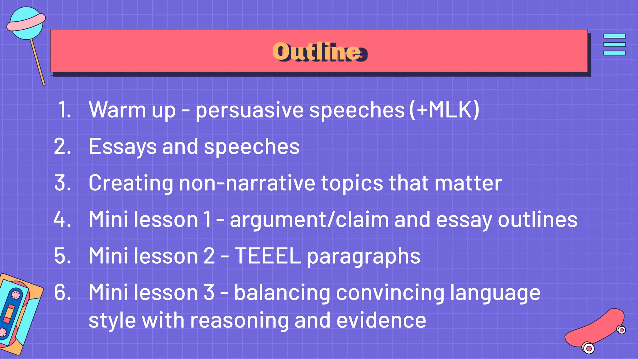 Outline
1. Warm up - persuasive speeches (+MLK)
2. Essays and speeches
3. Creating non-narrative topics that matter
4. Mini lesson 1 - argument/claim and essay outlines
5. Mini lesson 2 - TEEEL paragraphs
6. Mini lesson 3 - balancing convincing language
style with reasoning and evidence
 