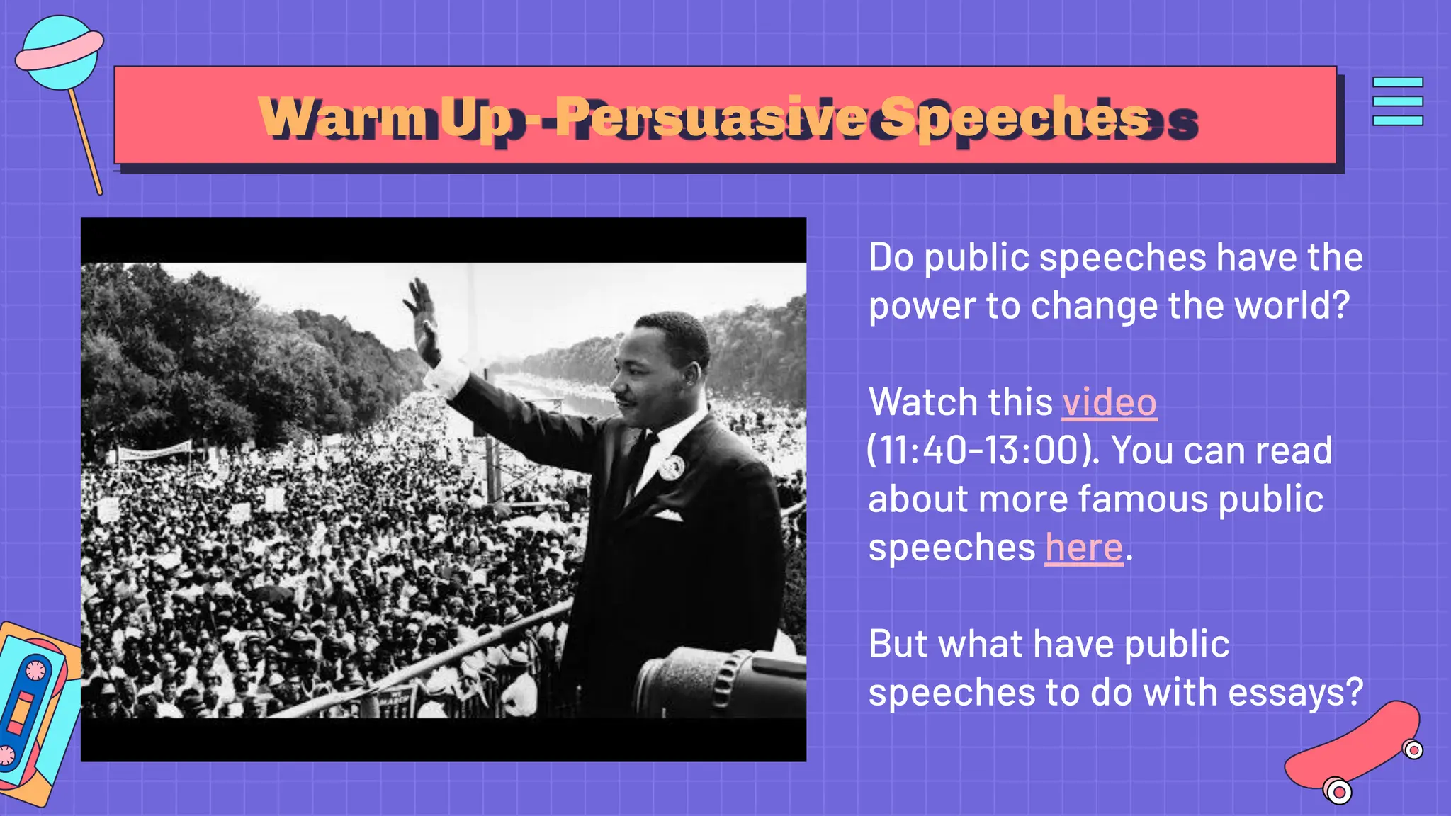 Warm Up - Persuasive Speeches
Do public speeches have the
power to change the world?
Watch this video
(11:40-13:00). You can read
about more famous public
speeches here.
But what have public
speeches to do with essays?
 