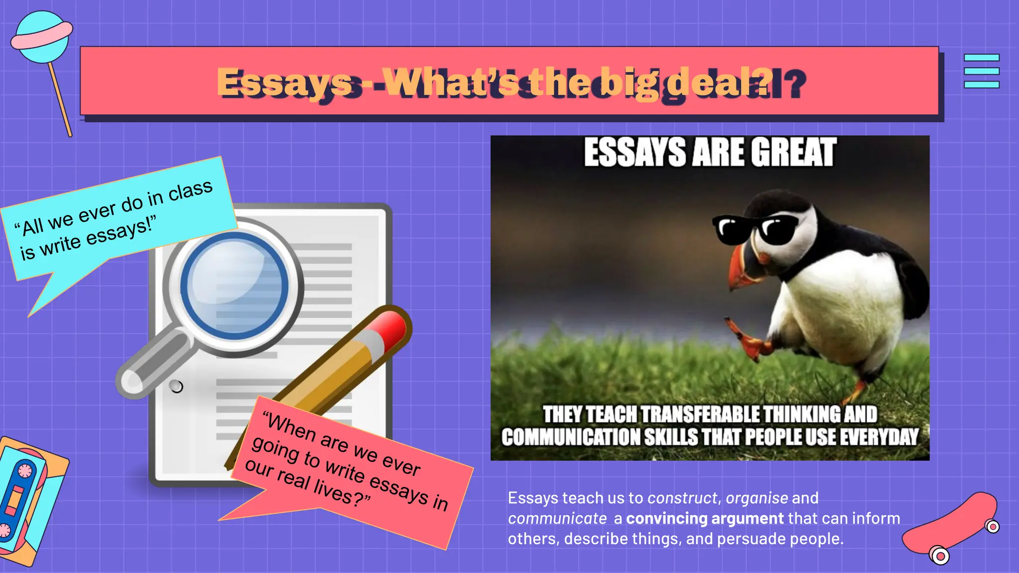 Essays - What’s the big deal?
Essays teach us to construct, organise and
communicate a convincing argument that can inform
others, describe things, and persuade people.
“All we ever do in class
is write essays!”
“When are we ever
going to write essays in
our real lives?”
 