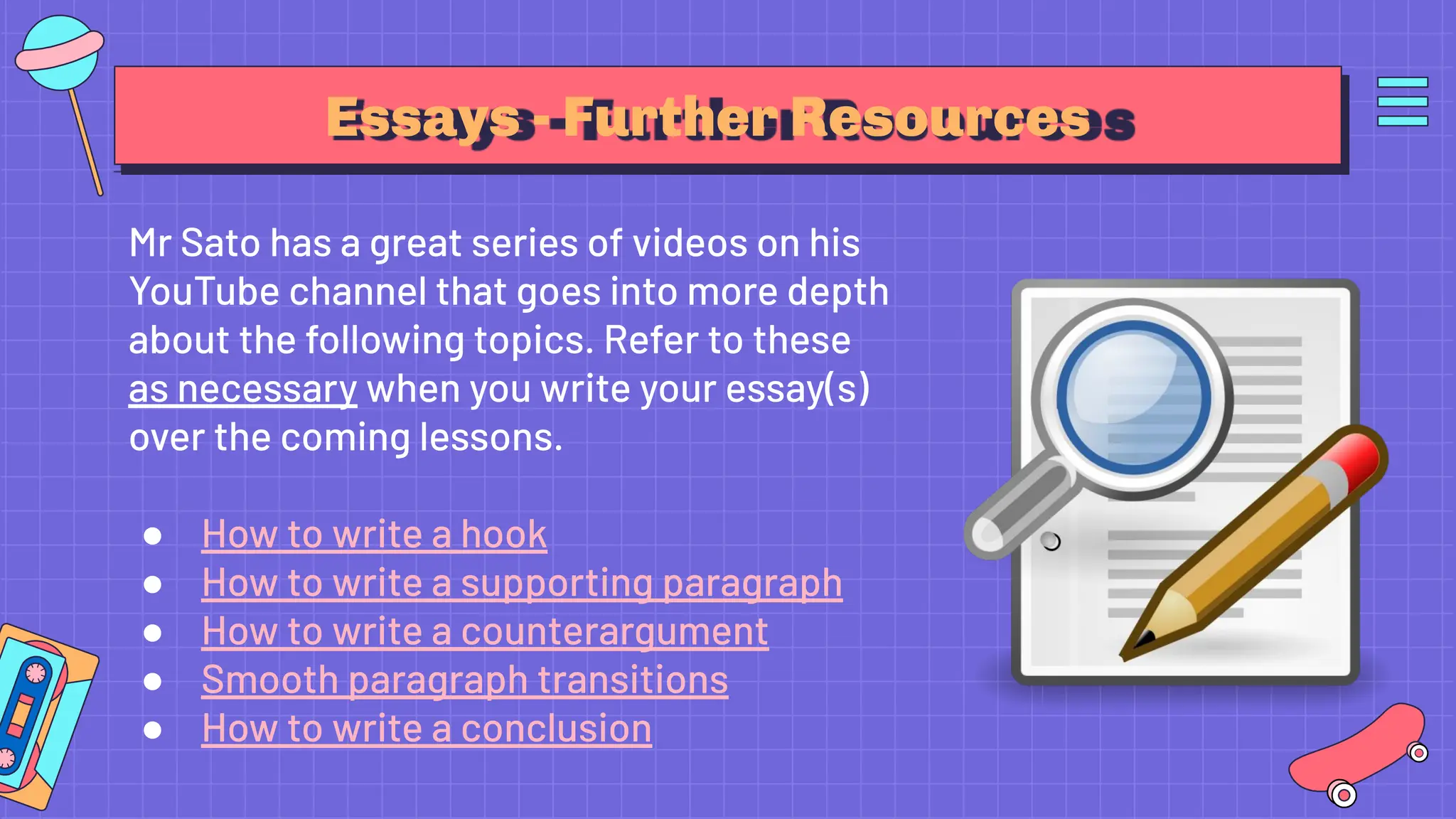 Essays - Further Resources
Mr Sato has a great series of videos on his
YouTube channel that goes into more depth
about the following topics. Refer to these
as necessary when you write your essay(s)
over the coming lessons.
● How to write a hook
● How to write a supporting paragraph
● How to write a counterargument
● Smooth paragraph transitions
● How to write a conclusion
 