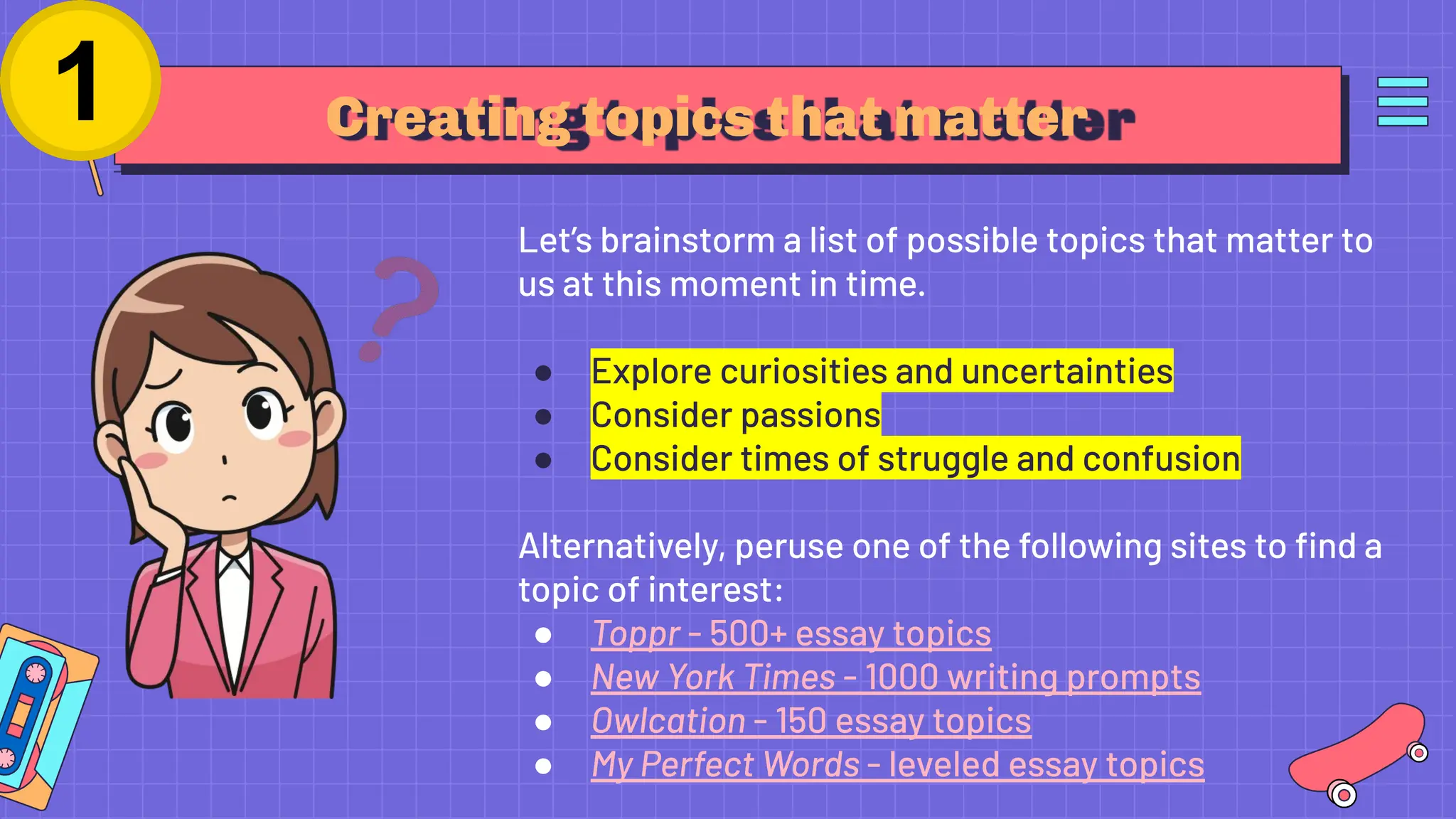 Creating topics that matter
Let’s brainstorm a list of possible topics that matter to
us at this moment in time.
● Explore curiosities and uncertainties
● Consider passions
● Consider times of struggle and confusion
Alternatively, peruse one of the following sites to ﬁnd a
topic of interest:
● Toppr - 500+ essay topics
● New York Times - 1000 writing prompts
● Owlcation - 150 essay topics
● My Perfect Words - leveled essay topics
 