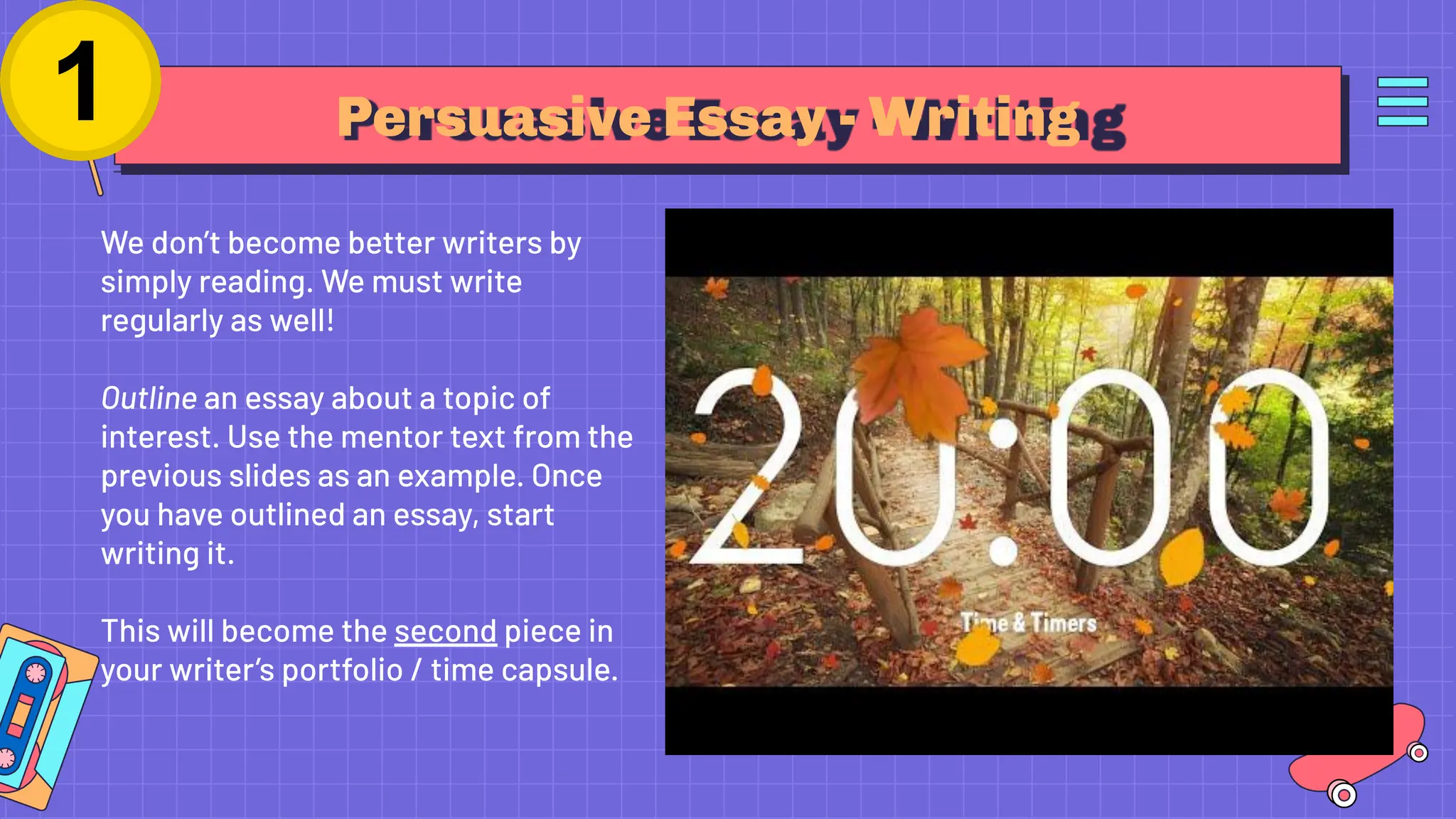 Persuasive Essay - Writing
We don’t become better writers by
simply reading. We must write
regularly as well!
Outline an essay about a topic of
interest. Use the mentor text from the
previous slides as an example. Once
you have outlined an essay, start
writing it.
This will become the second piece in
your writer’s portfolio / time capsule.
 