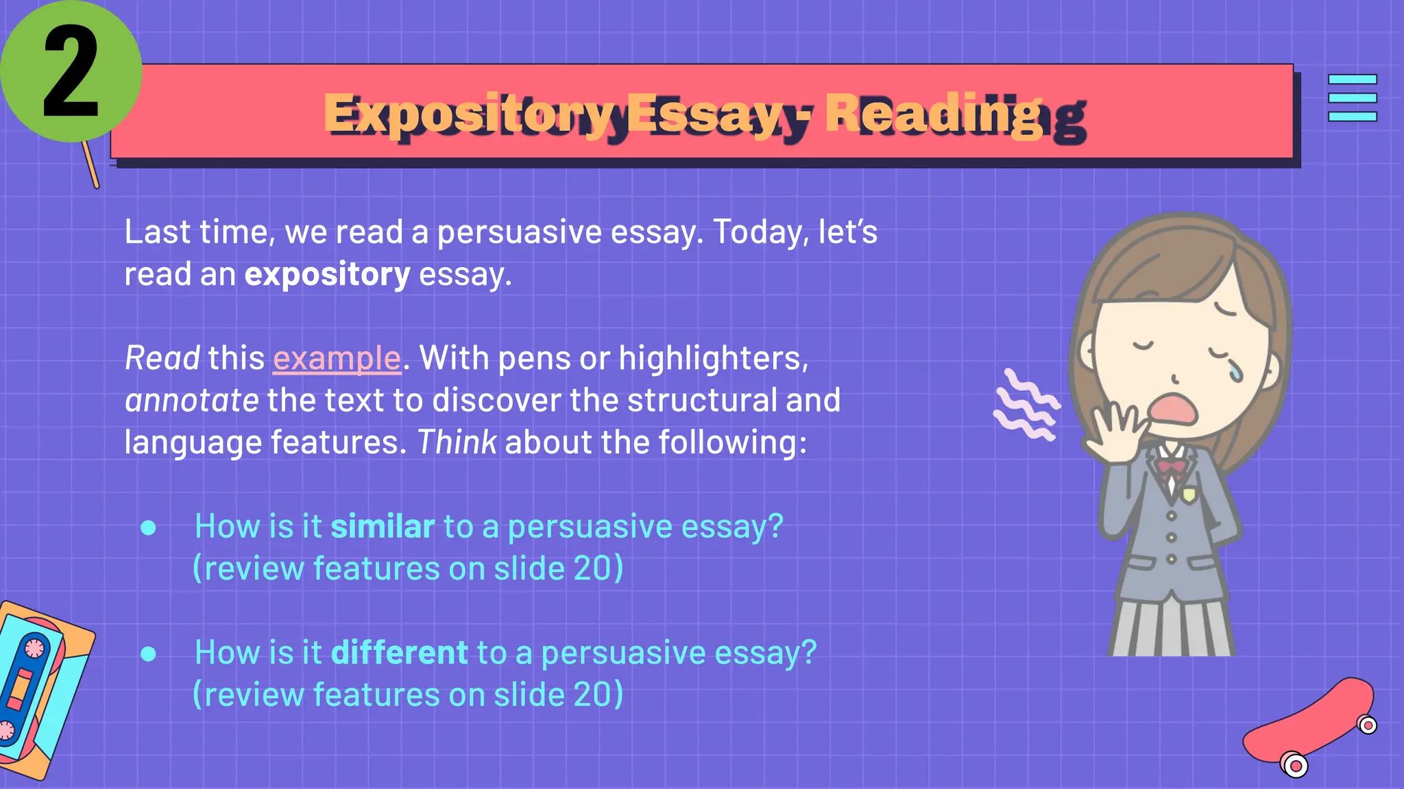 Expository Essay - Reading
Last time, we read a persuasive essay. Today, let’s
read an expository essay.
Read this example. With pens or highlighters,
annotate the text to discover the structural and
language features. Think about the following:
● How is it similar to a persuasive essay?
(review features on slide 20)
● How is it different to a persuasive essay?
(review features on slide 20)
 