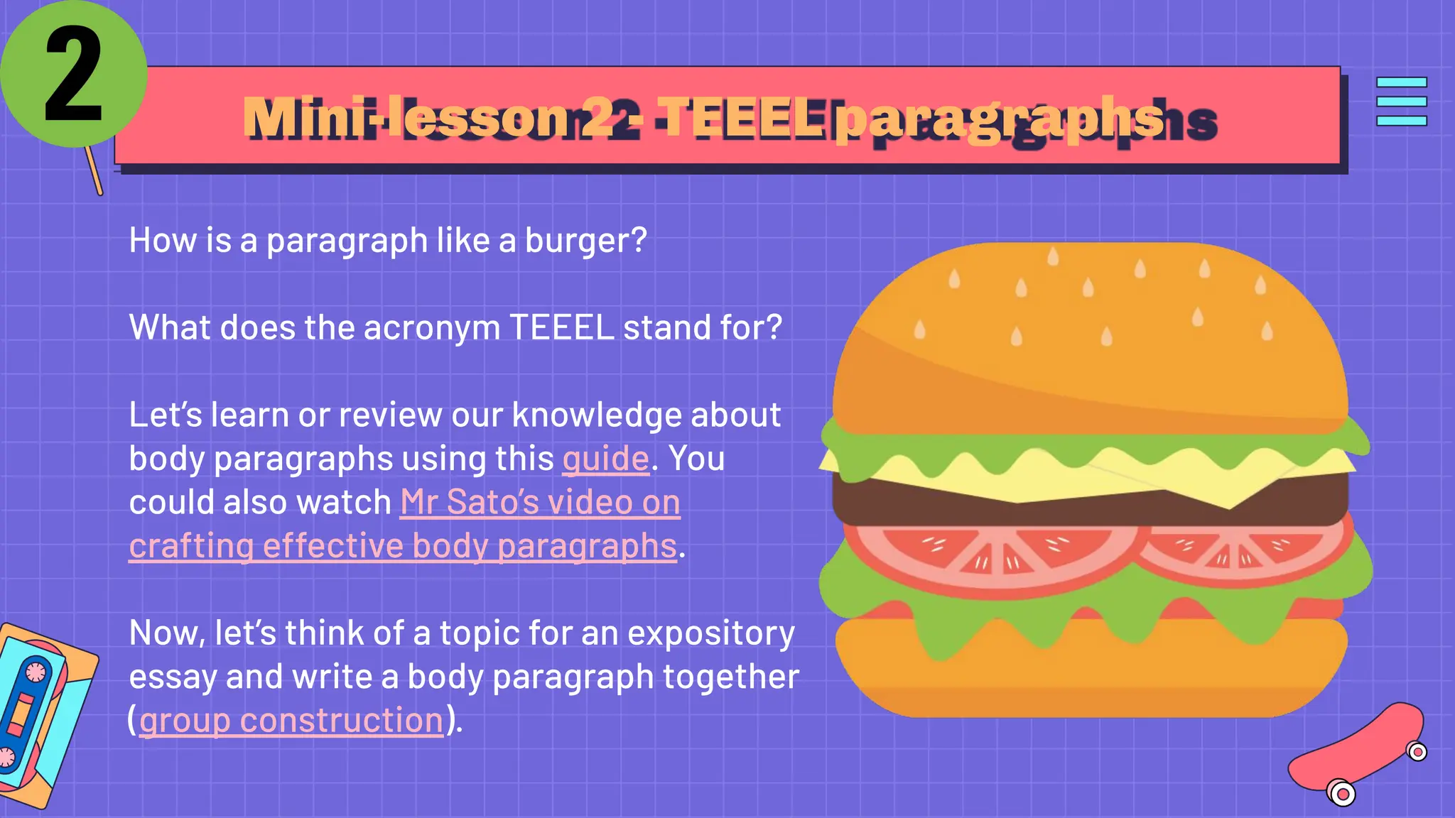 Mini-lesson 2 - TEEEL paragraphs
How is a paragraph like a burger?
What does the acronym TEEEL stand for?
Let’s learn or review our knowledge about
body paragraphs using this guide. You
could also watch Mr Sato’s video on
crafting effective body paragraphs.
Now, let’s think of a topic for an expository
essay and write a body paragraph together
(group construction).
 