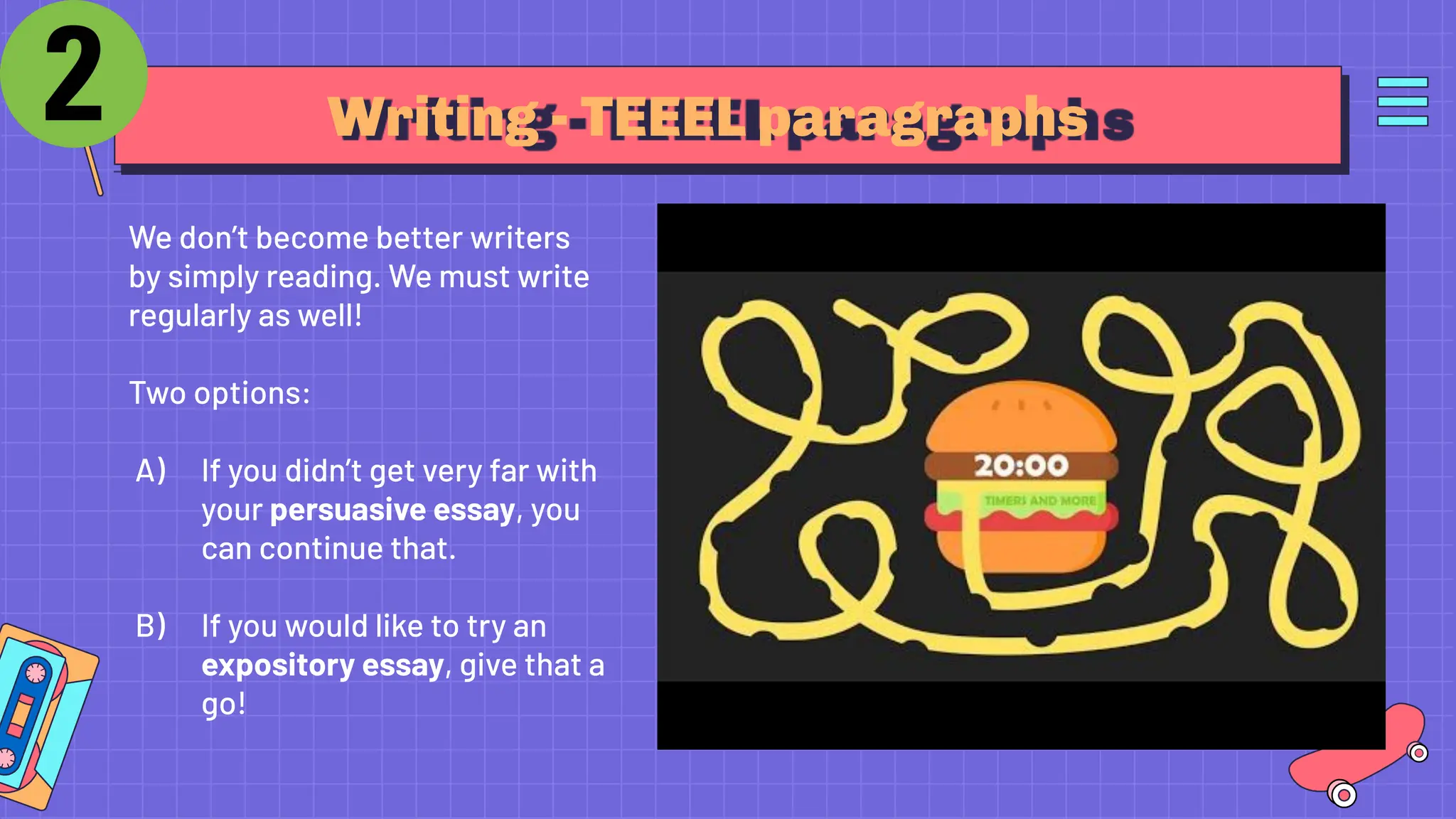 Writing - TEEEL paragraphs
We don’t become better writers
by simply reading. We must write
regularly as well!
Two options:
A) If you didn’t get very far with
your persuasive essay, you
can continue that.
B) If you would like to try an
expository essay, give that a
go!
 