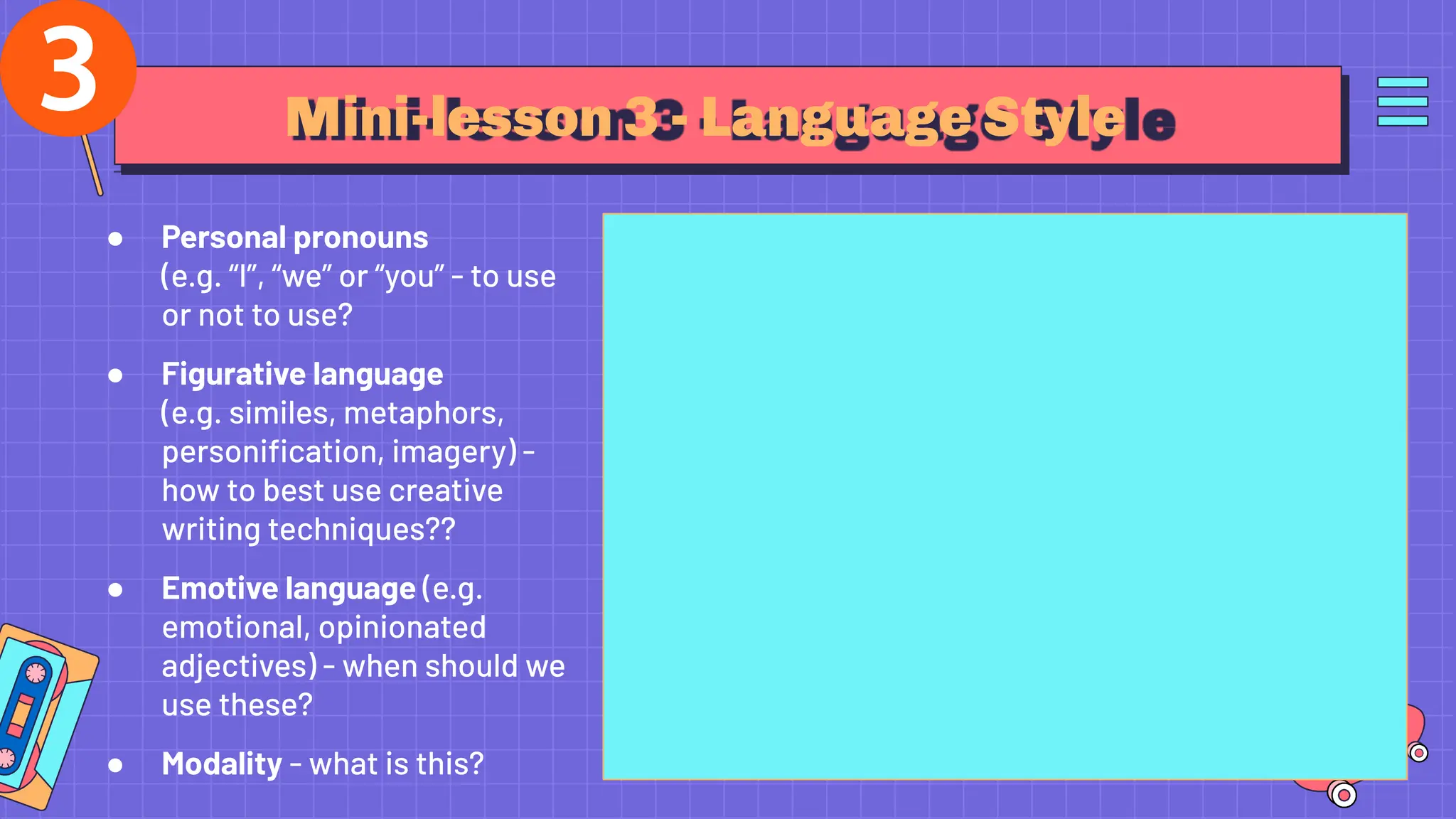Mini-lesson 3 - Language Style
● Personal pronouns
(e.g. “I”, “we” or “you” - to use
or not to use?
● Figurative language
(e.g. similes, metaphors,
personiﬁcation, imagery) -
how to best use creative
writing techniques??
● Emotive language (e.g.
emotional, opinionated
adjectives) - when should we
use these?
● Modality - what is this?
 
