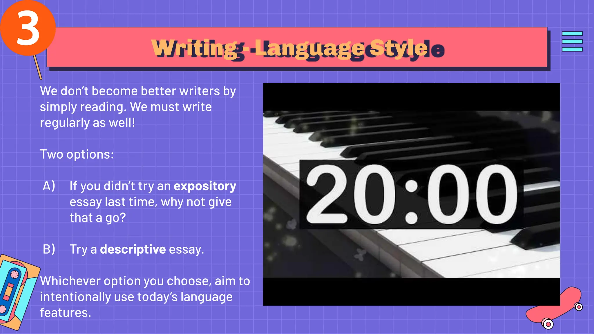 Writing - Language Style
We don’t become better writers by
simply reading. We must write
regularly as well!
Two options:
A) If you didn’t try an expository
essay last time, why not give
that a go?
B) Try a descriptive essay.
Whichever option you choose, aim to
intentionally use today’s language
features.
 