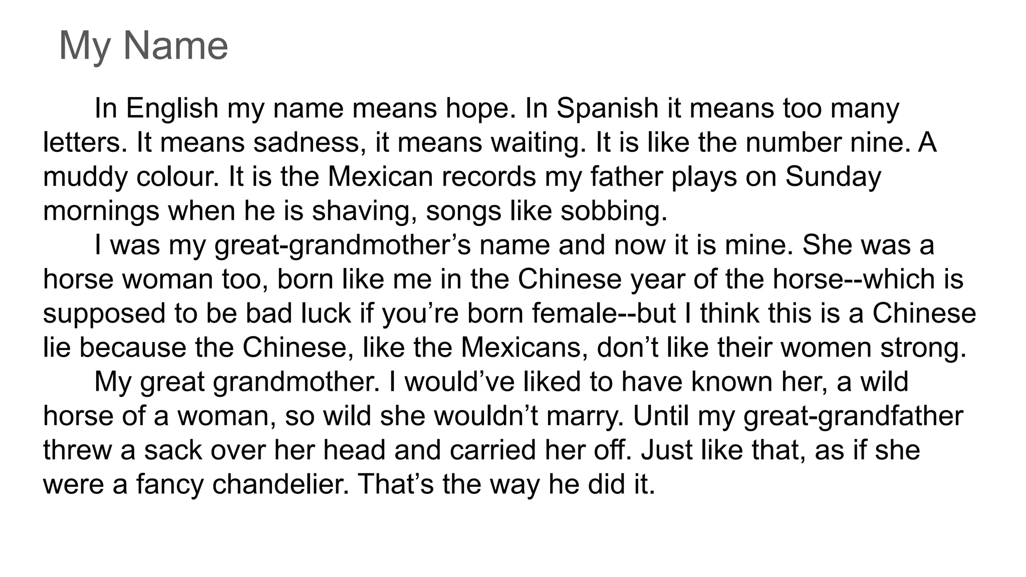 My Name
In English my name means hope. In Spanish it means too many
letters. It means sadness, it means waiting. It is like the number nine. A
muddy colour. It is the Mexican records my father plays on Sunday
mornings when he is shaving, songs like sobbing.
I was my great-grandmother’s name and now it is mine. She was a
horse woman too, born like me in the Chinese year of the horse--which is
supposed to be bad luck if you’re born female--but I think this is a Chinese
lie because the Chinese, like the Mexicans, don’t like their women strong.
My great grandmother. I would’ve liked to have known her, a wild
horse of a woman, so wild she wouldn’t marry. Until my great-grandfather
threw a sack over her head and carried her off. Just like that, as if she
were a fancy chandelier. That’s the way he did it.
 