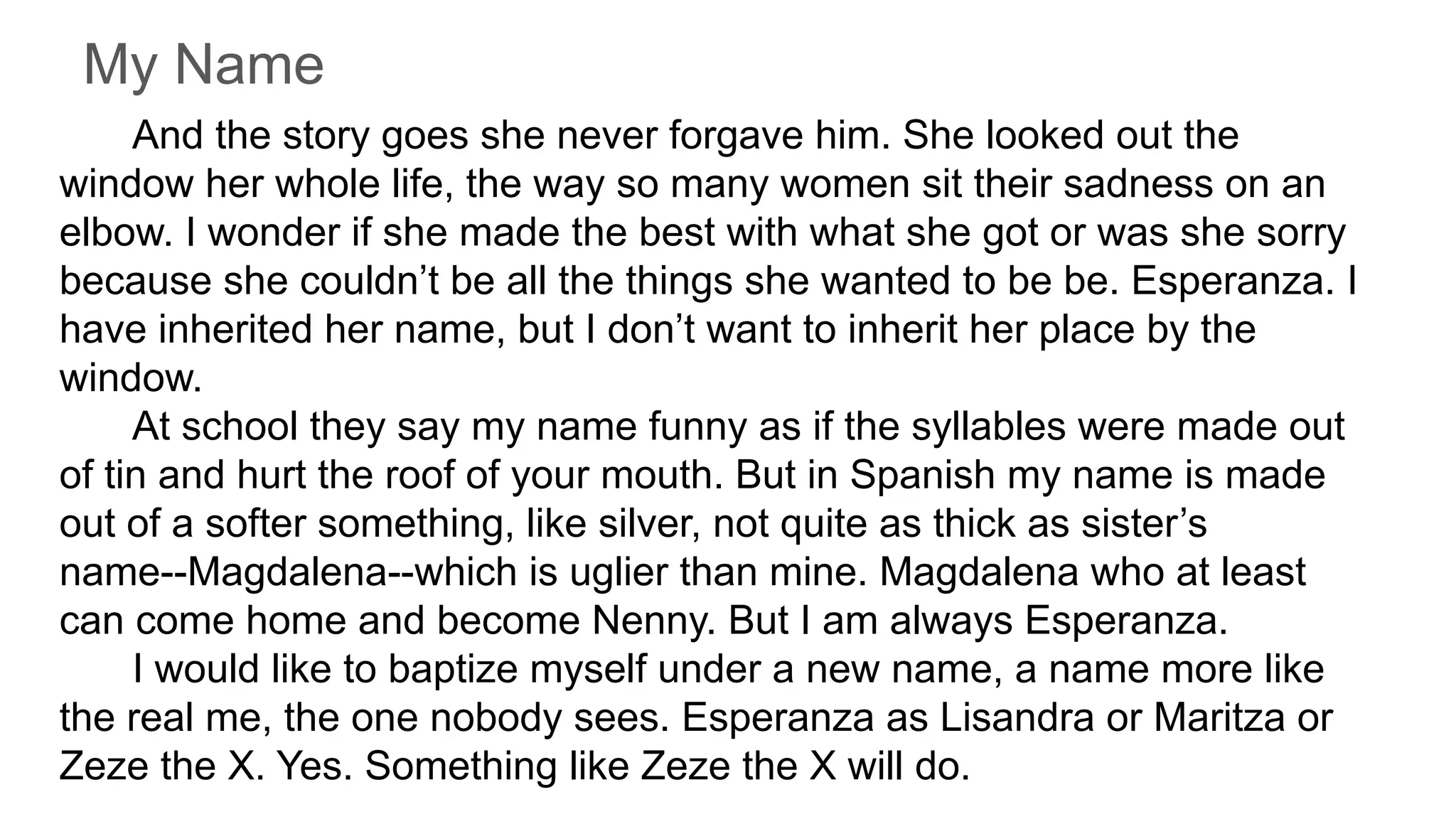 My Name
And the story goes she never forgave him. She looked out the
window her whole life, the way so many women sit their sadness on an
elbow. I wonder if she made the best with what she got or was she sorry
because she couldn’t be all the things she wanted to be be. Esperanza. I
have inherited her name, but I don’t want to inherit her place by the
window.
At school they say my name funny as if the syllables were made out
of tin and hurt the roof of your mouth. But in Spanish my name is made
out of a softer something, like silver, not quite as thick as sister’s
name--Magdalena--which is uglier than mine. Magdalena who at least
can come home and become Nenny. But I am always Esperanza.
I would like to baptize myself under a new name, a name more like
the real me, the one nobody sees. Esperanza as Lisandra or Maritza or
Zeze the X. Yes. Something like Zeze the X will do.
 