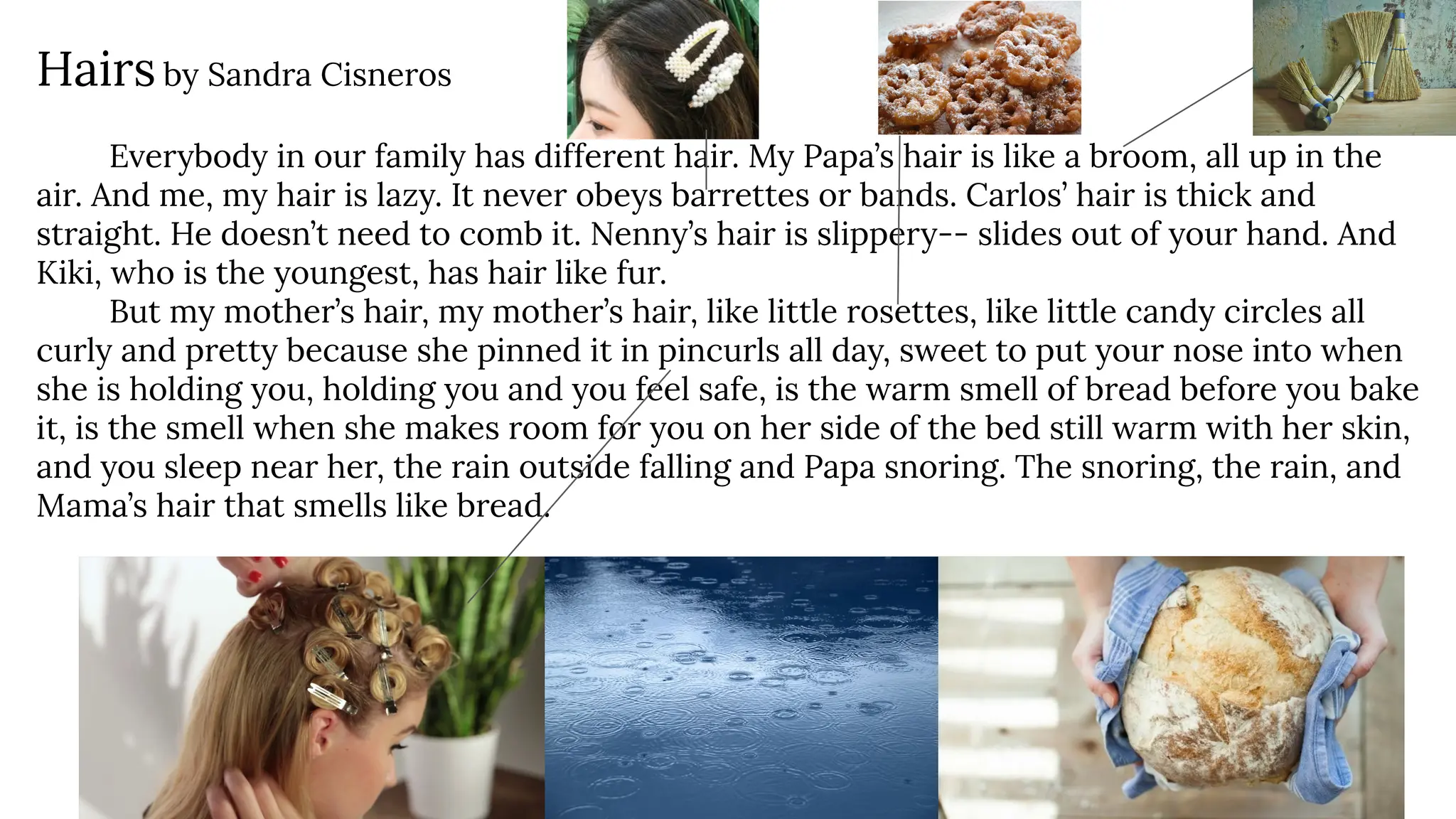 Hairs by Sandra Cisneros
Everybody in our family has different hair. My Papa’s hair is like a broom, all up in the
air. And me, my hair is lazy. It never obeys barrettes or bands. Carlos’ hair is thick and
straight. He doesn’t need to comb it. Nenny’s hair is slippery-- slides out of your hand. And
Kiki, who is the youngest, has hair like fur.
But my mother’s hair, my mother’s hair, like little rosettes, like little candy circles all
curly and pretty because she pinned it in pincurls all day, sweet to put your nose into when
she is holding you, holding you and you feel safe, is the warm smell of bread before you bake
it, is the smell when she makes room for you on her side of the bed still warm with her skin,
and you sleep near her, the rain outside falling and Papa snoring. The snoring, the rain, and
Mama’s hair that smells like bread.
 