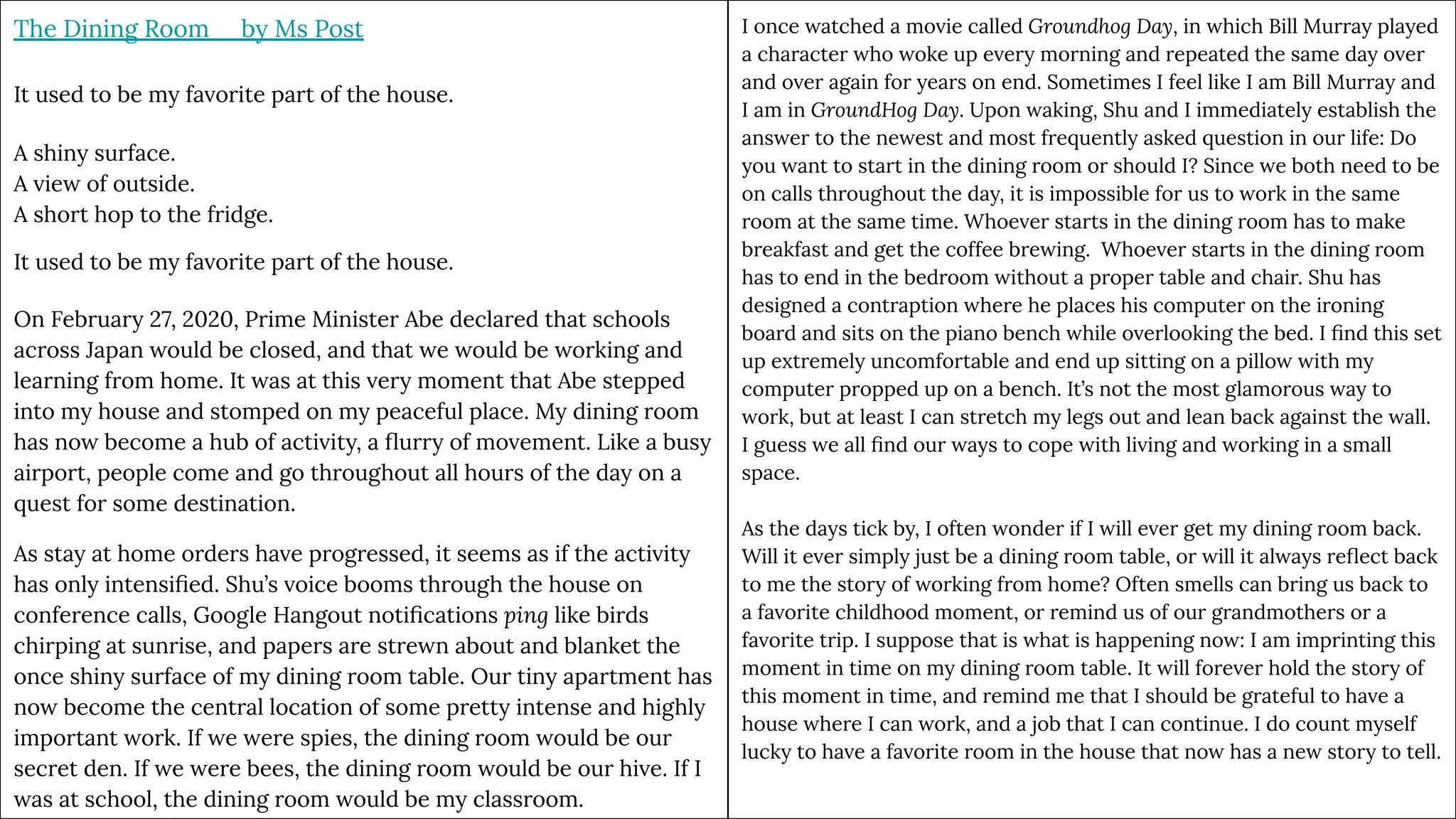 The Dining Room by Ms Post
It used to be my favorite part of the house.
A shiny surface.
A view of outside.
A short hop to the fridge.
It used to be my favorite part of the house.
On February 27, 2020, Prime Minister Abe declared that schools
across Japan would be closed, and that we would be working and
learning from home. It was at this very moment that Abe stepped
into my house and stomped on my peaceful place. My dining room
has now become a hub of activity, a ﬂurry of movement. Like a busy
airport, people come and go throughout all hours of the day on a
quest for some destination.
As stay at home orders have progressed, it seems as if the activity
has only intensiﬁed. Shu’s voice booms through the house on
conference calls, Google Hangout notiﬁcations ping like birds
chirping at sunrise, and papers are strewn about and blanket the
once shiny surface of my dining room table. Our tiny apartment has
now become the central location of some pretty intense and highly
important work. If we were spies, the dining room would be our
secret den. If we were bees, the dining room would be our hive. If I
was at school, the dining room would be my classroom.
I once watched a movie called Groundhog Day, in which Bill Murray played
a character who woke up every morning and repeated the same day over
and over again for years on end. Sometimes I feel like I am Bill Murray and
I am in GroundHog Day. Upon waking, Shu and I immediately establish the
answer to the newest and most frequently asked question in our life: Do
you want to start in the dining room or should I? Since we both need to be
on calls throughout the day, it is impossible for us to work in the same
room at the same time. Whoever starts in the dining room has to make
breakfast and get the coffee brewing. Whoever starts in the dining room
has to end in the bedroom without a proper table and chair. Shu has
designed a contraption where he places his computer on the ironing
board and sits on the piano bench while overlooking the bed. I ﬁnd this set
up extremely uncomfortable and end up sitting on a pillow with my
computer propped up on a bench. It’s not the most glamorous way to
work, but at least I can stretch my legs out and lean back against the wall.
I guess we all ﬁnd our ways to cope with living and working in a small
space.
As the days tick by, I often wonder if I will ever get my dining room back.
Will it ever simply just be a dining room table, or will it always reﬂect back
to me the story of working from home? Often smells can bring us back to
a favorite childhood moment, or remind us of our grandmothers or a
favorite trip. I suppose that is what is happening now: I am imprinting this
moment in time on my dining room table. It will forever hold the story of
this moment in time, and remind me that I should be grateful to have a
house where I can work, and a job that I can continue. I do count myself
lucky to have a favorite room in the house that now has a new story to tell.
 