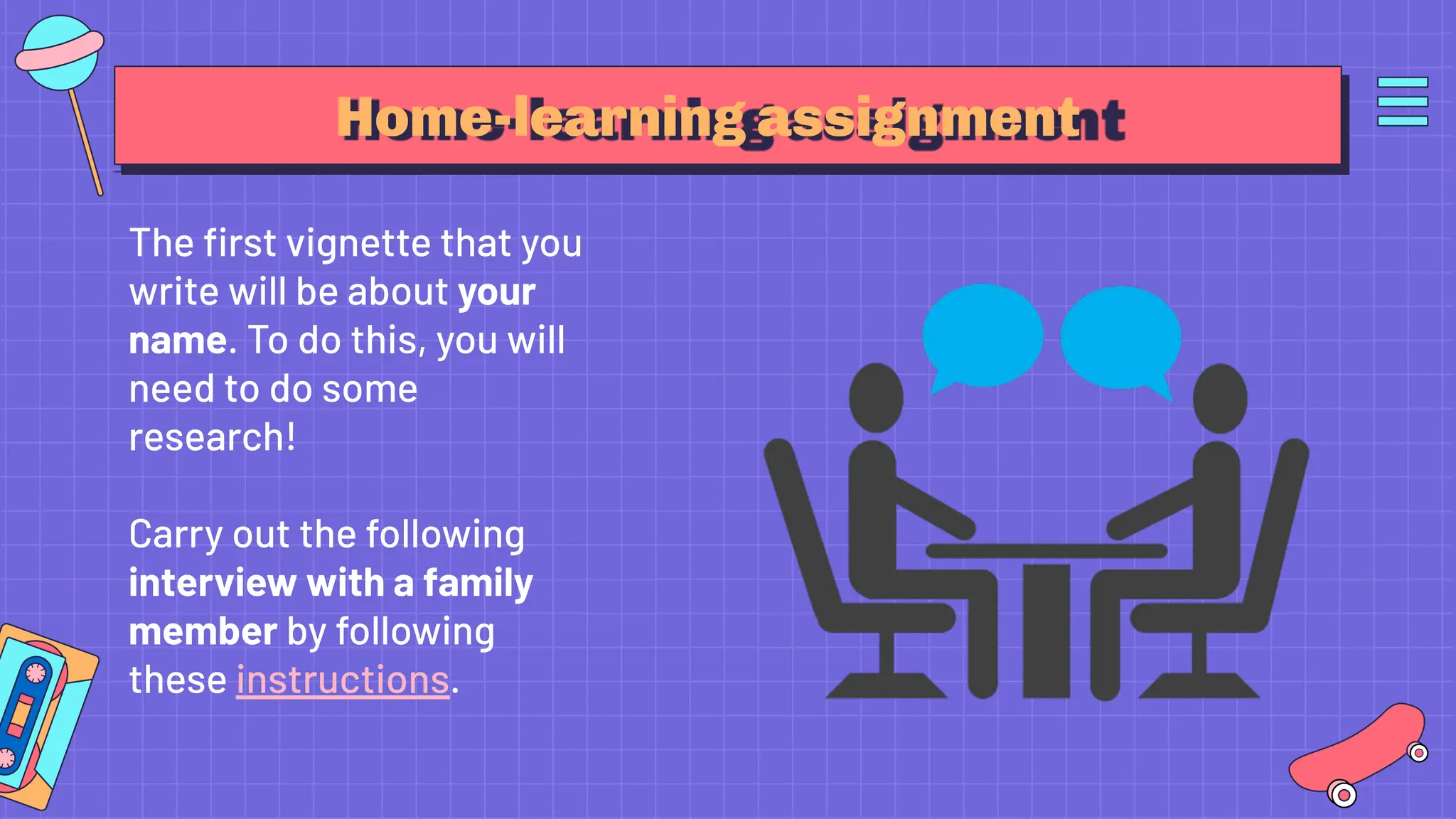 Home-learning assignment
The ﬁrst vignette that you
write will be about your
name. To do this, you will
need to do some
research!
Carry out the following
interview with a family
member by following
these instructions.
 