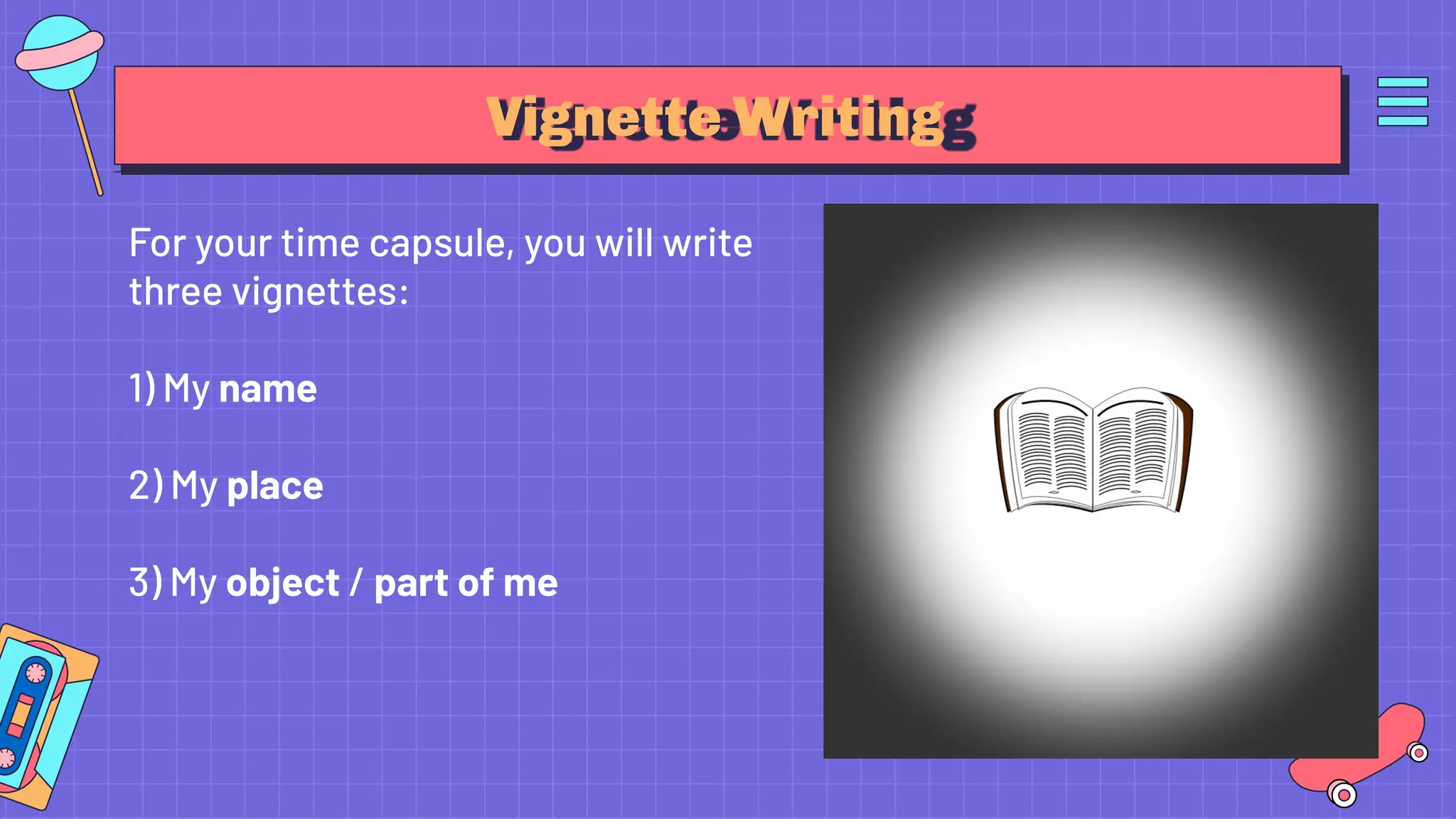 Vignette Writing
For your time capsule, you will write
three vignettes:
1) My name
2) My place
3) My object / part of me
 