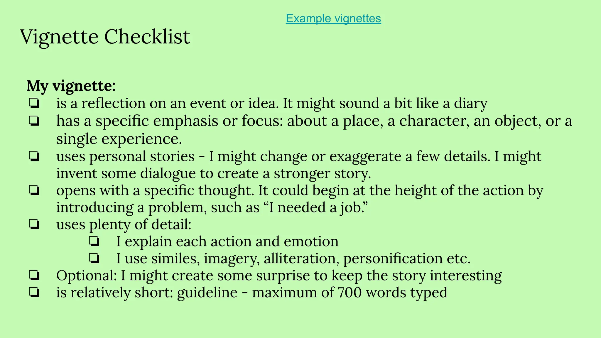 Vignette Checklist
My vignette:
❏ is a reﬂection on an event or idea. It might sound a bit like a diary
❏ has a speciﬁc emphasis or focus: about a place, a character, an object, or a
single experience.
❏ uses personal stories - I might change or exaggerate a few details. I might
invent some dialogue to create a stronger story.
❏ opens with a speciﬁc thought. It could begin at the height of the action by
introducing a problem, such as “I needed a job.”
❏ uses plenty of detail:
❏ I explain each action and emotion
❏ I use similes, imagery, alliteration, personiﬁcation etc.
❏ Optional: I might create some surprise to keep the story interesting
❏ is relatively short: guideline - maximum of 700 words typed
Example vignettes
 