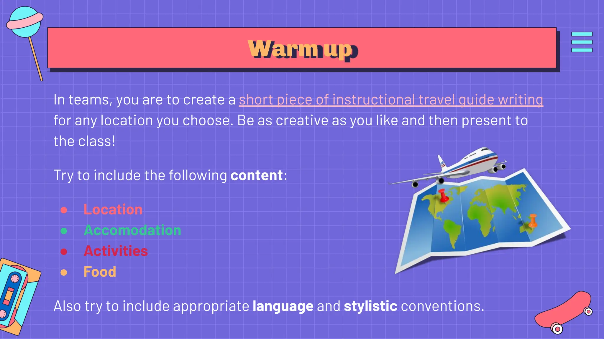 Warm up
In teams, you are to create a short piece of instructional travel guide writing
for any location you choose. Be as creative as you like and then present to
the class!
Try to include the following content:
● Location
● Accomodation
● Activities
● Food
Also try to include appropriate language and stylistic conventions.
 