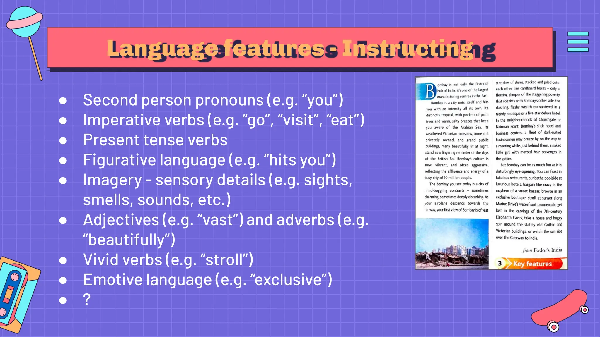 Language features - Instructing
● Second person pronouns (e.g. “you”)
● Imperative verbs (e.g. “go”, “visit”, “eat”)
● Present tense verbs
● Figurative language (e.g. “hits you”)
● Imagery - sensory details (e.g. sights,
smells, sounds, etc.)
● Adjectives (e.g. “vast”) and adverbs (e.g.
“beautifully”)
● Vivid verbs (e.g. “stroll”)
● Emotive language (e.g. “exclusive”)
● ?
 