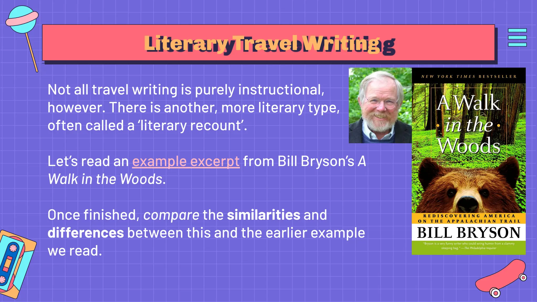 Literary Travel Writing
Not all travel writing is purely instructional,
however. There is another, more literary type,
often called a ‘literary recount’.
Let’s read an example excerpt from Bill Bryson’s A
Walk in the Woods.
Once ﬁnished, compare the similarities and
differences between this and the earlier example
we read.
 