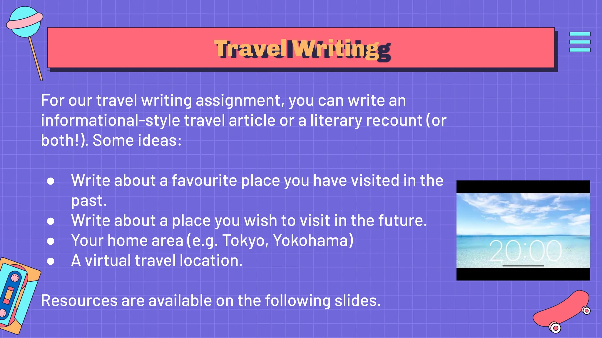 Travel Writing
For our travel writing assignment, you can write an
informational-style travel article or a literary recount (or
both!). Some ideas:
● Write about a favourite place you have visited in the
past.
● Write about a place you wish to visit in the future.
● Your home area (e.g. Tokyo, Yokohama)
● A virtual travel location.
Resources are available on the following slides.
 