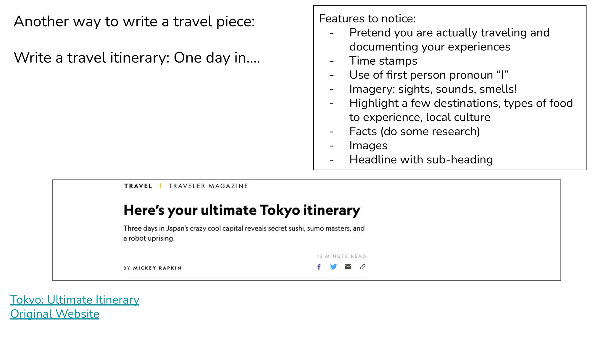 Tokyo: Ultimate Itinerary
Original Website
Another way to write a travel piece:
Write a travel itinerary: One day in….
Features to notice:
- Pretend you are actually traveling and
documenting your experiences
- Time stamps
- Use of ﬁrst person pronoun “I”
- Imagery: sights, sounds, smells!
- Highlight a few destinations, types of food
to experience, local culture
- Facts (do some research)
- Images
- Headline with sub-heading
 