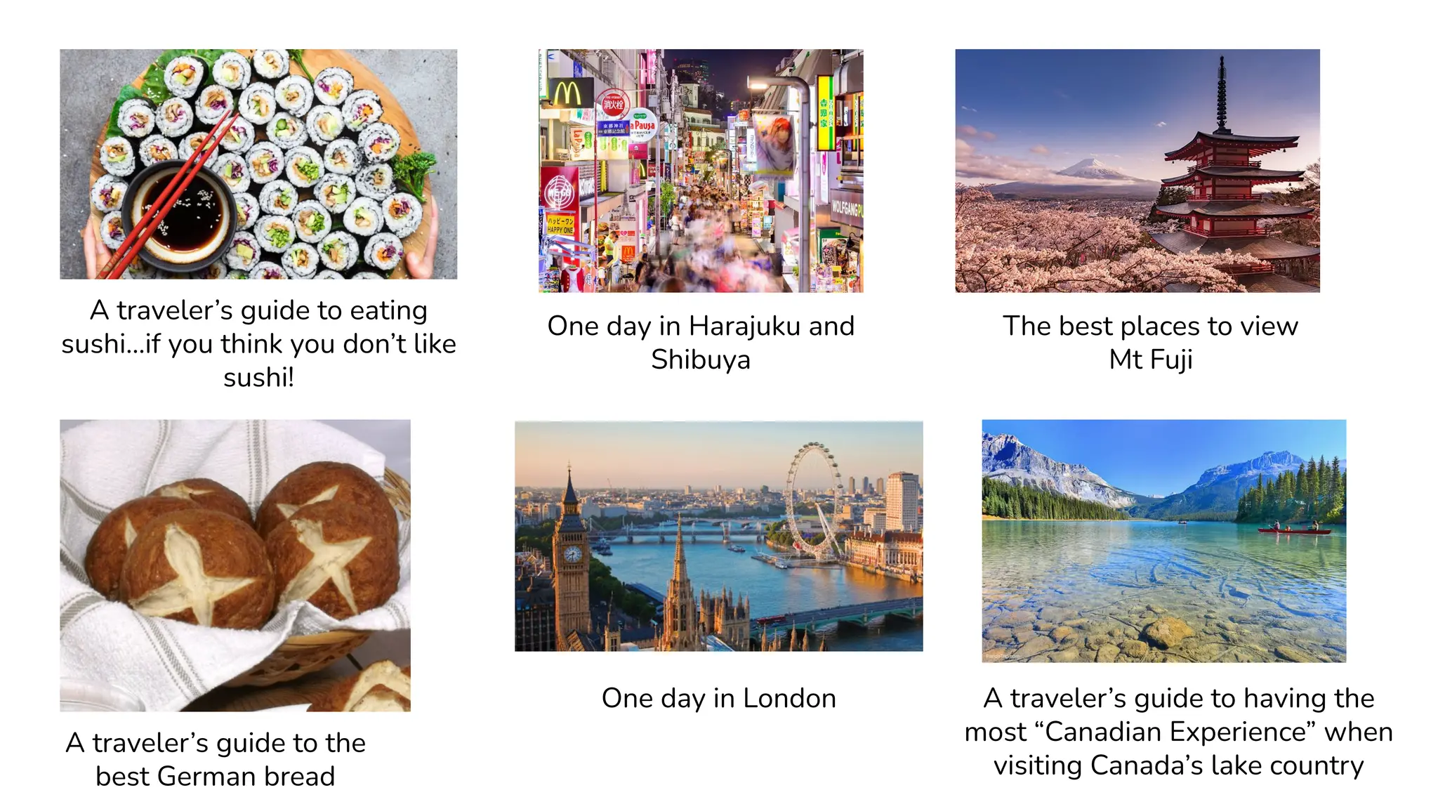 A traveler’s guide to eating
sushi...if you think you don’t like
sushi!
One day in Harajuku and
Shibuya
The best places to view
Mt Fuji
A traveler’s guide to the
best German bread
One day in London A traveler’s guide to having the
most “Canadian Experience” when
visiting Canada’s lake country
 