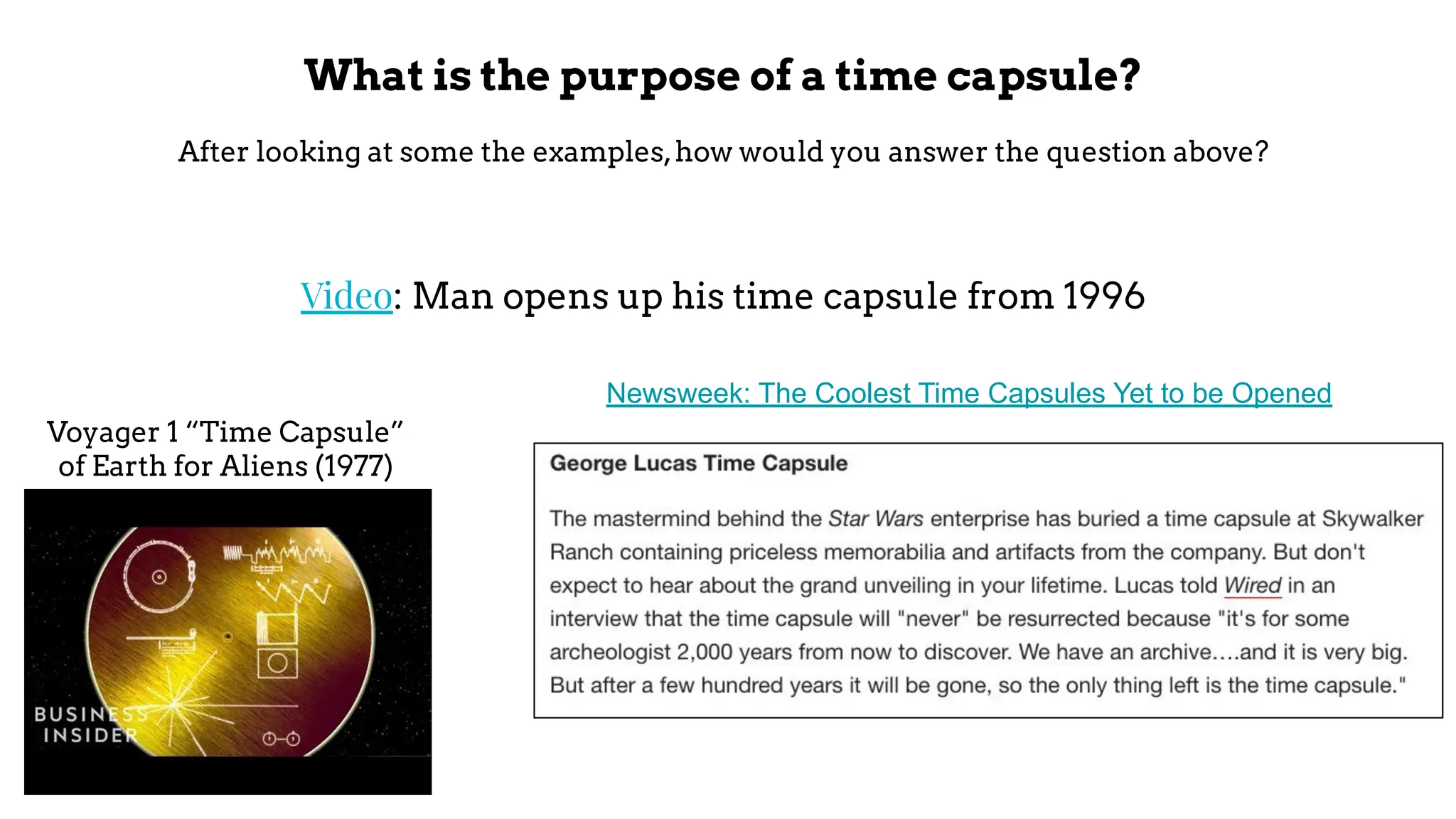 What is the purpose of a time capsule?
After looking at some the examples,how would you answer the question above?
Video: Man opens up his time capsule from 1996
Voyager 1 “Time Capsule”
of Earth for Aliens (1977)
Newsweek: The Coolest Time Capsules Yet to be Opened
 