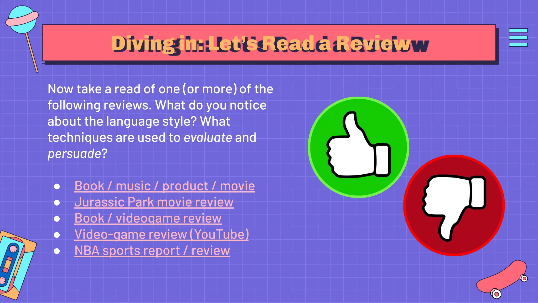 Diving in: Let’s Read a Review
Now take a read of one (or more) of the
following reviews. What do you notice
about the language style? What
techniques are used to evaluate and
persuade?
● Book / music / product / movie
● Jurassic Park movie review
● Book / videogame review
● Video-game review (YouTube)
● NBA sports report / review
 