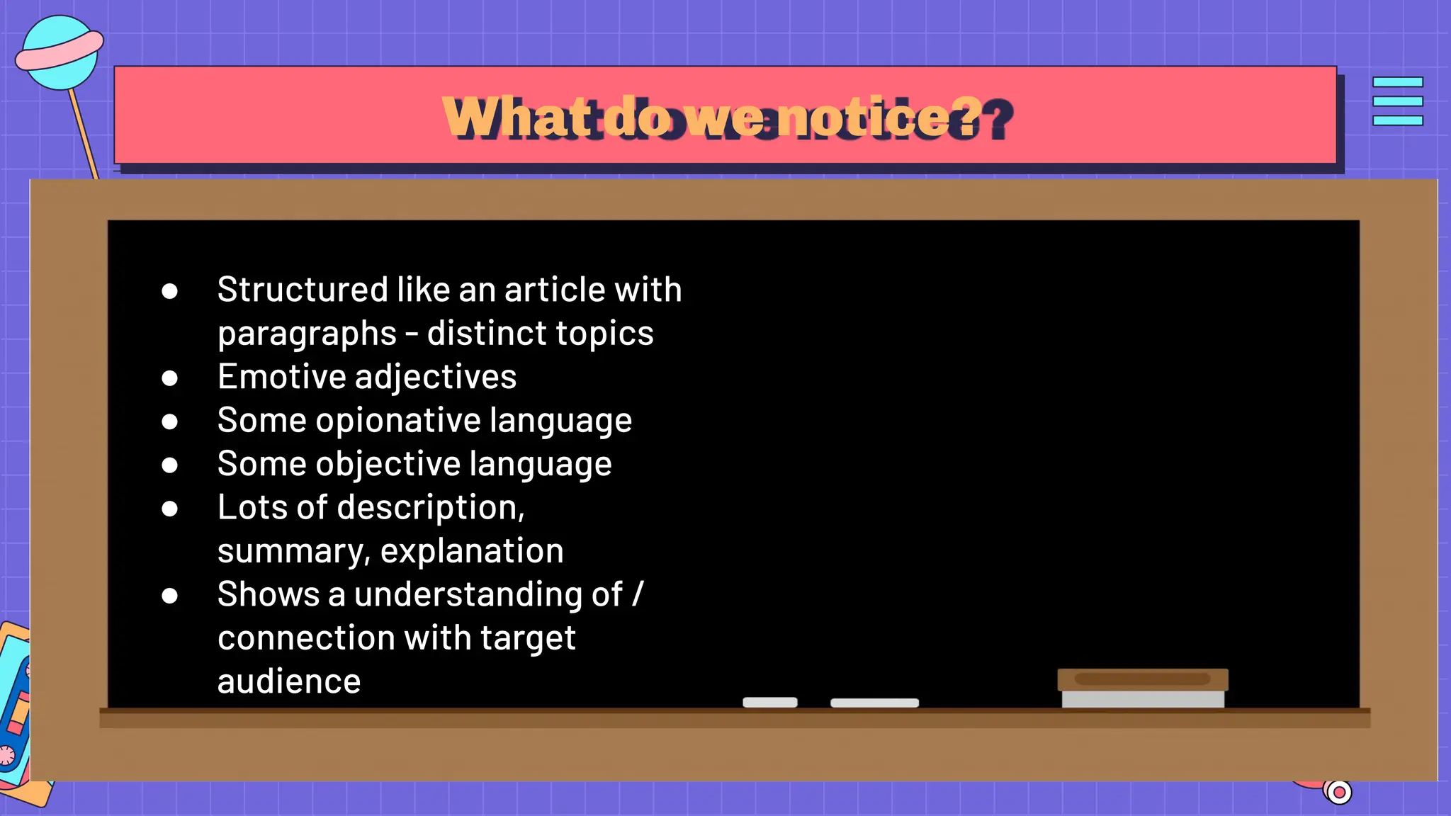 What do we notice?
● Structured like an article with
paragraphs - distinct topics
● Emotive adjectives
● Some opionative language
● Some objective language
● Lots of description,
summary, explanation
● Shows a understanding of /
connection with target
audience
 