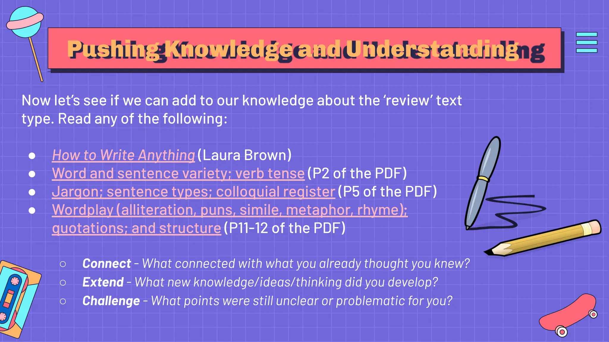 Pushing Knowledge and Understanding
Now let’s see if we can add to our knowledge about the ‘review’ text
type. Read any of the following:
● How to Write Anything (Laura Brown)
● Word and sentence variety; verb tense (P2 of the PDF)
● Jargon; sentence types; colloquial register (P5 of the PDF)
● Wordplay (alliteration, puns, simile, metaphor, rhyme);
quotations; and structure (P11-12 of the PDF)
○ Connect - What connected with what you already thought you knew?
○ Extend - What new knowledge/ideas/thinking did you develop?
○ Challenge - What points were still unclear or problematic for you?
 
